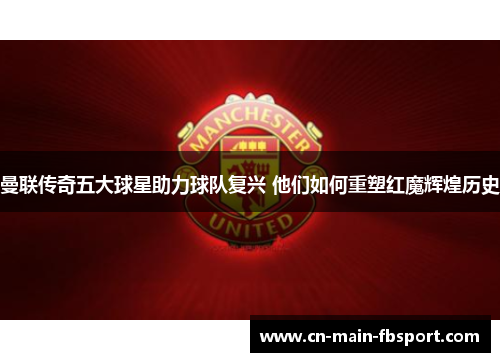 曼联传奇五大球星助力球队复兴 他们如何重塑红魔辉煌历史 曼联传奇五大球星助力球队复兴 他们如何重塑红魔辉煌历史