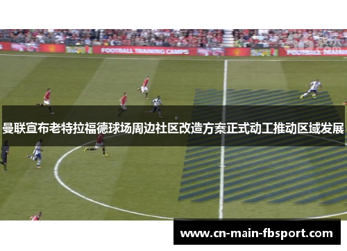 曼联宣布老特拉福德球场周边社区改造方案正式动工推动区域发展