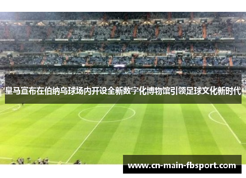 皇马宣布在伯纳乌球场内开设全新数字化博物馆引领足球文化新时代
