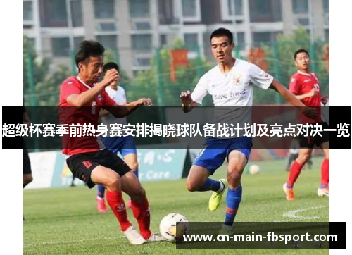 超级杯赛季前热身赛安排揭晓球队备战计划及亮点对决一览